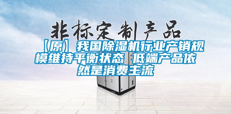 【原】我国除湿机行业产销规模维持平衡状态 低端产品依然是消费主流