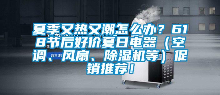 夏季又热又潮怎么办？618节后好价夏日电器（空调、风扇、除湿机等）促销推荐！