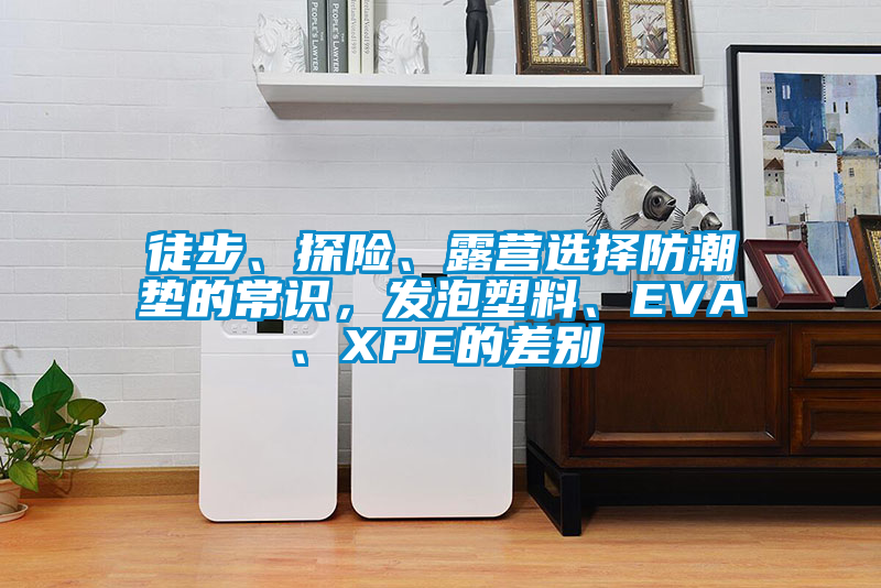 徒步、探险、露营选择防潮垫的常识，发泡塑料、EVA、XPE的差别